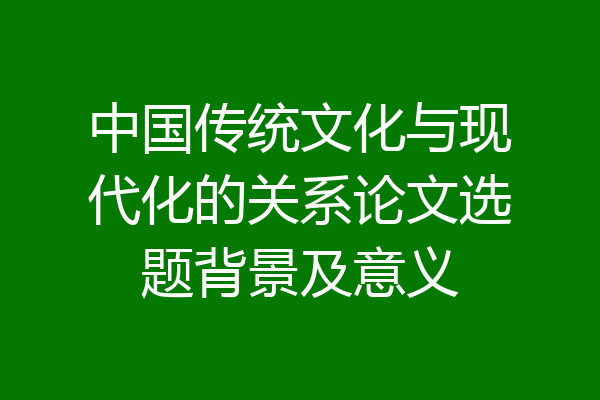 中国传统文化与现代化的关系论文选题背景及意义