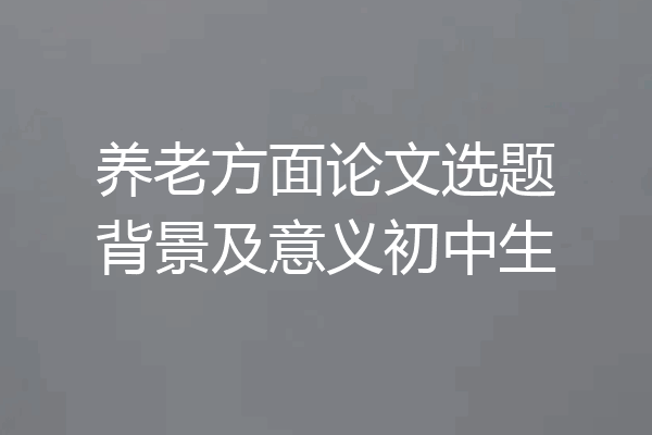 养老方面论文选题背景及意义初中生