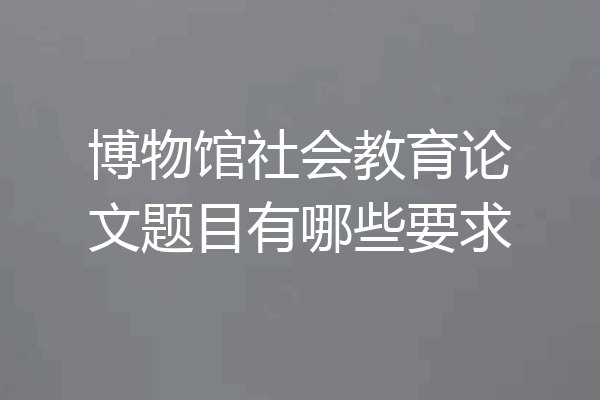 博物馆社会教育论文题目有哪些要求