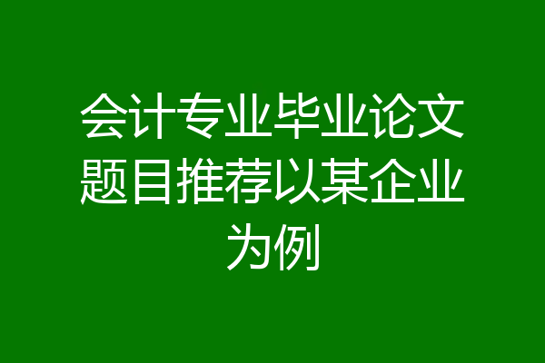 会计专业毕业论文题目推荐以某企业为例