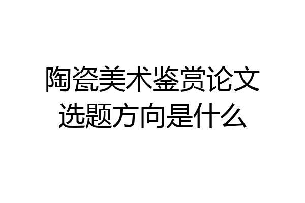 陶瓷美术鉴赏论文选题方向是什么