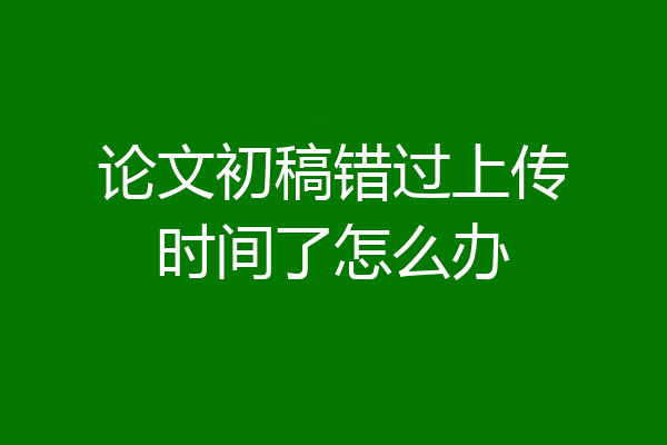 论文初稿错过上传时间了怎么办