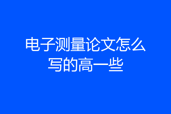 电子测量论文怎么写的高一些