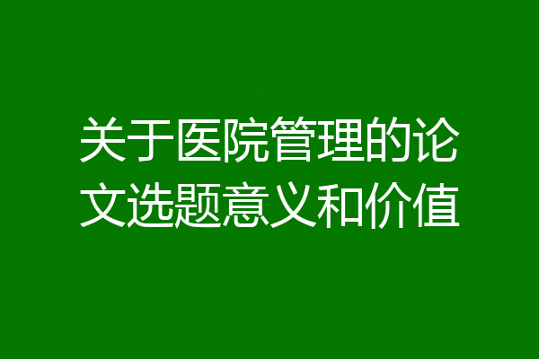 关于医院管理的论文选题意义和价值
