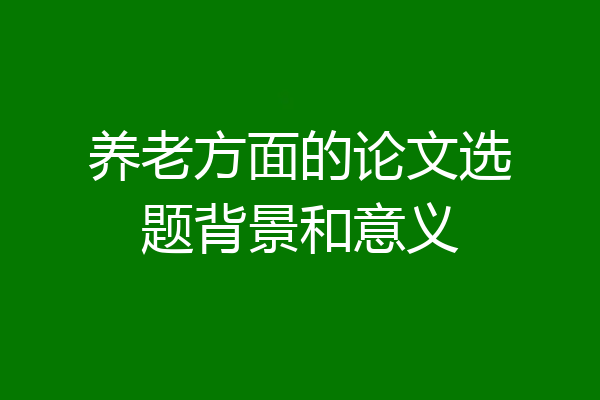 养老方面的论文选题背景和意义