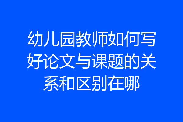 幼儿园教师如何写好论文与课题的关系和区别在哪