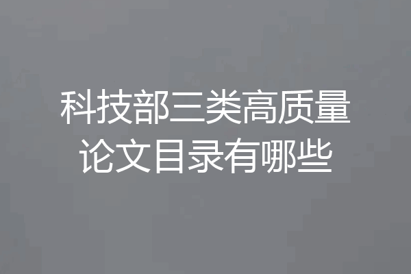 科技部三类高质量论文目录有哪些