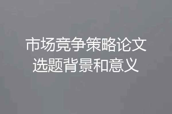 市场竞争策略论文选题背景和意义