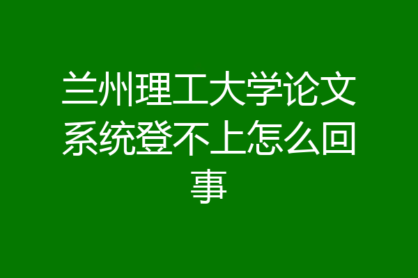 兰州理工大学论文系统登不上怎么回事