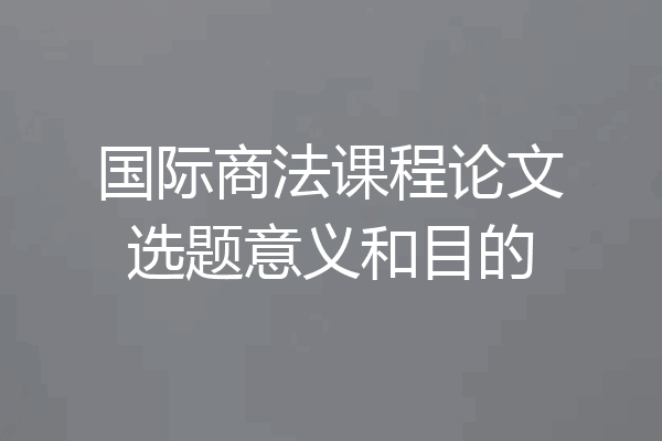 国际商法课程论文选题意义和目的