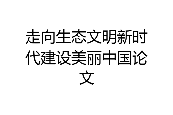走向生态文明新时代建设美丽中国论文