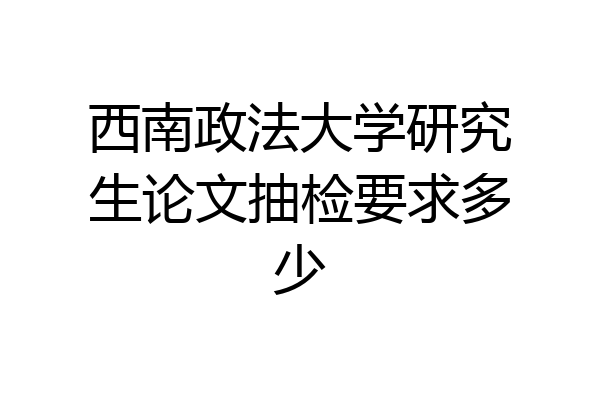 西南政法大学研究生论文抽检要求多少