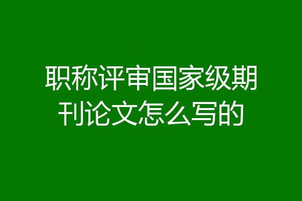 职称评审国家级期刊论文怎么写的