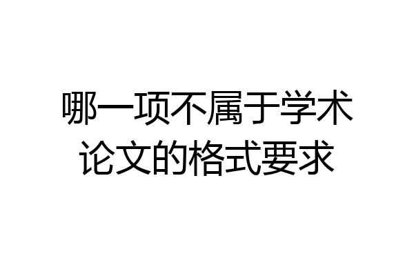 哪一项不属于学术论文的格式要求