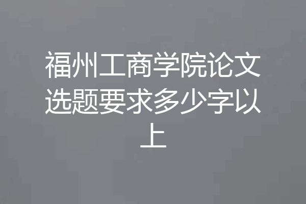 福州工商学院论文选题要求多少字以上