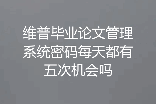 维普毕业论文管理系统密码每天都有五次机会吗