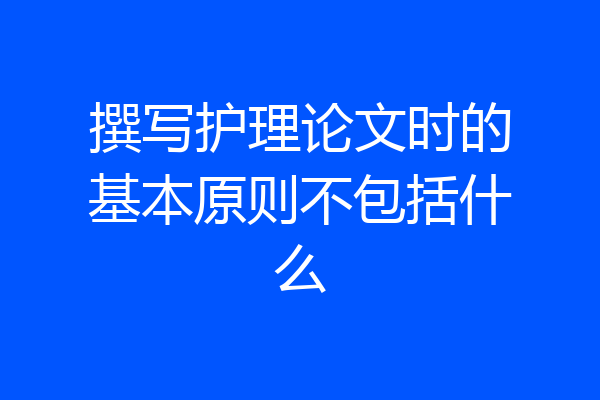 撰写护理论文时的基本原则不包括什么