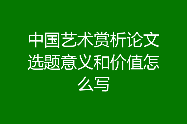 中国艺术赏析论文选题意义和价值怎么写