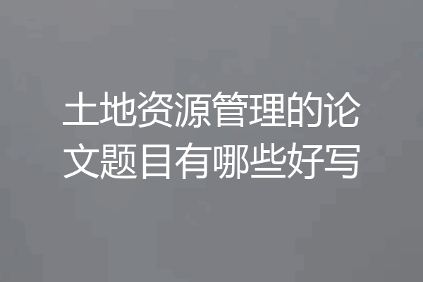 土地资源管理的论文题目有哪些好写