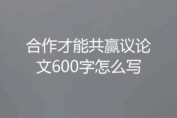 合作才能共赢议论文600字怎么写