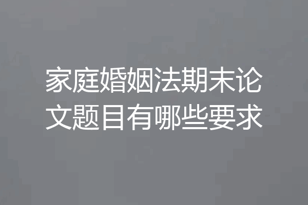 家庭婚姻法期末论文题目有哪些要求