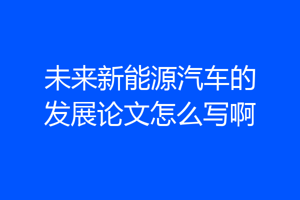未来新能源汽车的发展论文怎么写啊