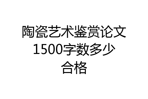 陶瓷艺术鉴赏论文1500字数多少合格