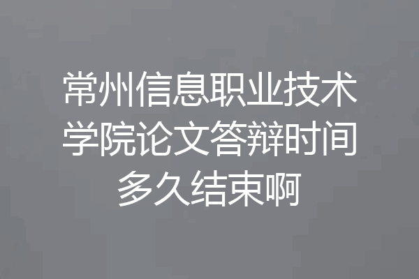 常州信息职业技术学院论文答辩时间多久结束啊