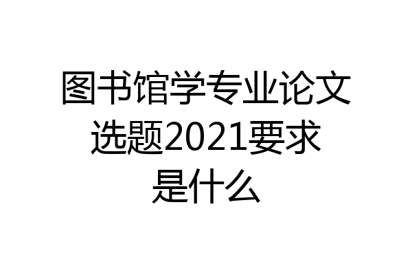 图书馆学专业论文选题2021要求是什么