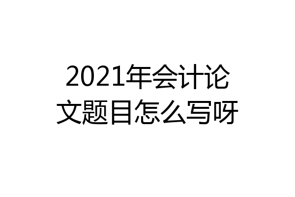2021年会计论文题目怎么写呀