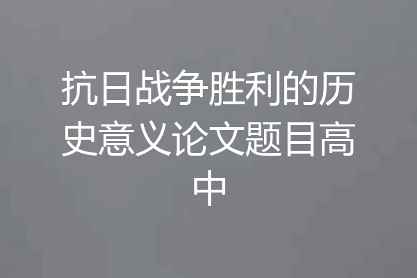 抗日战争胜利的历史意义论文题目高中