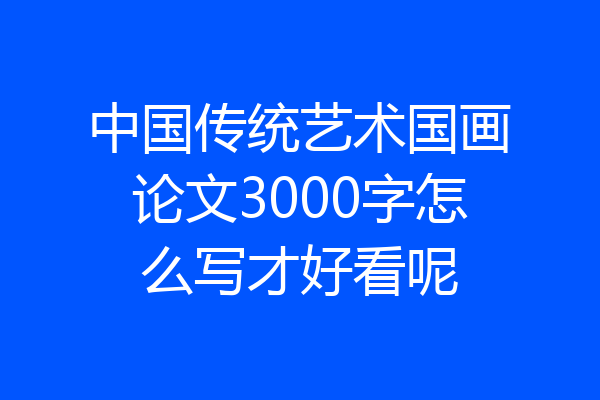 中国传统艺术国画论文3000字怎么写才好看呢