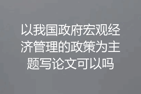 以我国政府宏观经济管理的政策为主题写论文可以吗