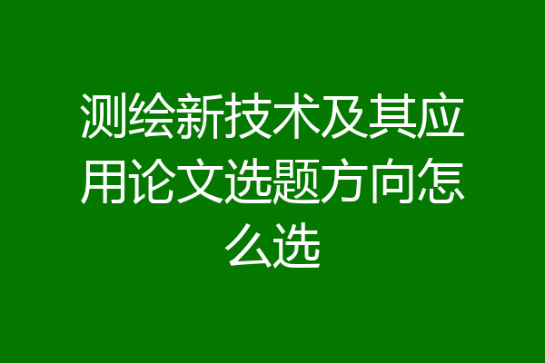 测绘新技术及其应用论文选题方向怎么选