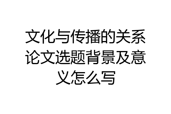 文化与传播的关系论文选题背景及意义怎么写