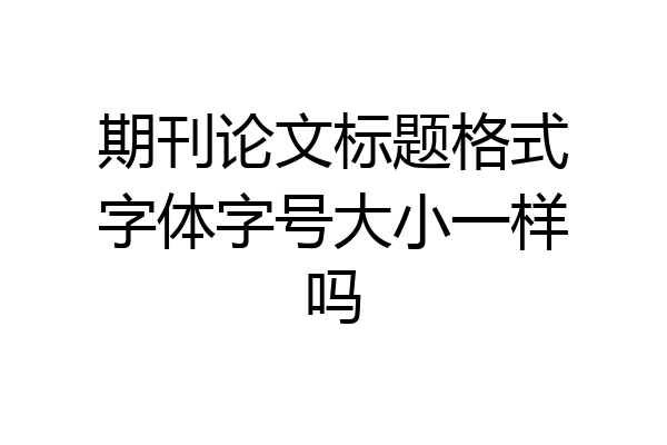 期刊论文标题格式字体字号大小一样吗