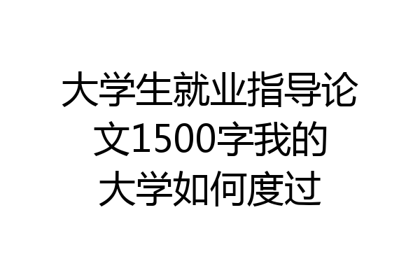 大学生就业指导论文1500字我的大学如何度过