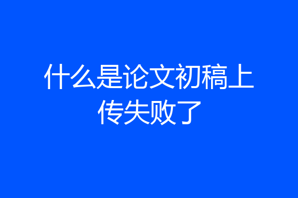 什么是论文初稿上传失败了