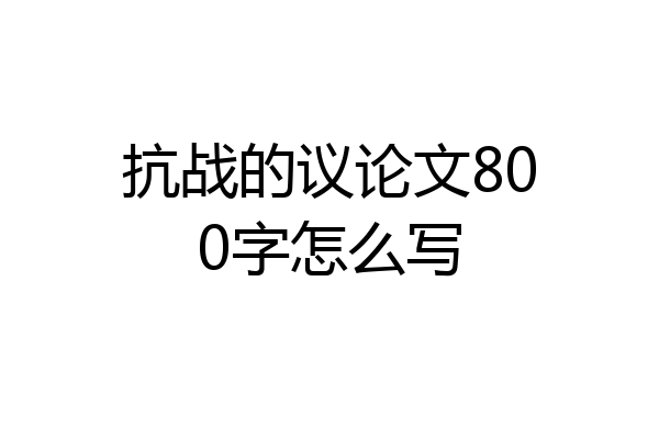 抗战的议论文800字怎么写