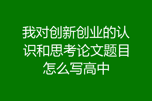 我对创新创业的认识和思考论文题目怎么写高中