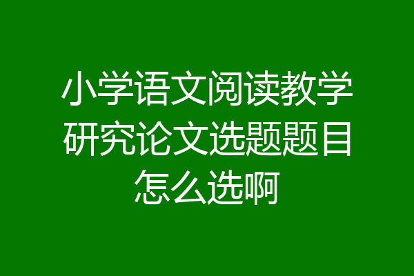 小学语文阅读教学研究论文选题题目怎么选啊