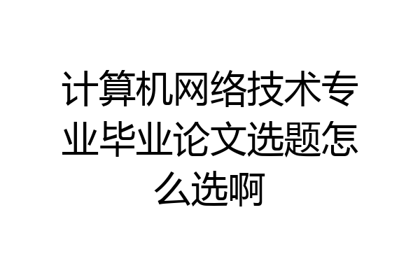 计算机网络技术专业毕业论文选题怎么选啊