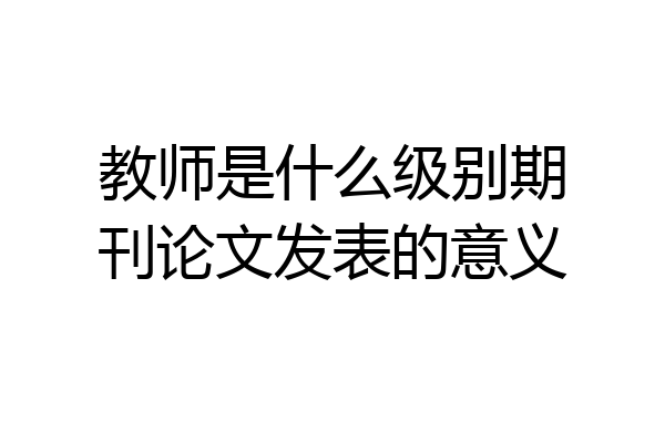 教师是什么级别期刊论文发表的意义