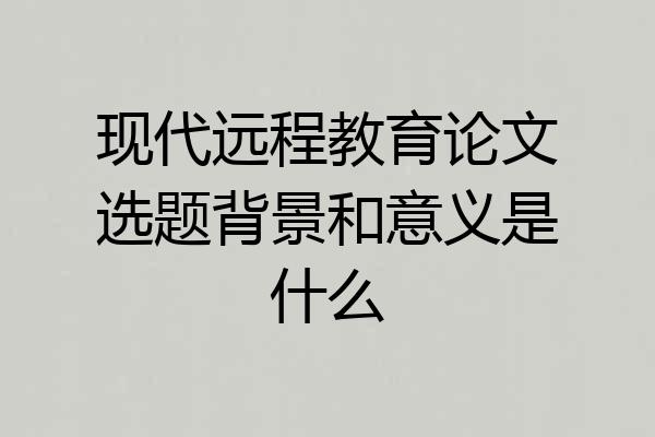 现代远程教育论文选题背景和意义是什么