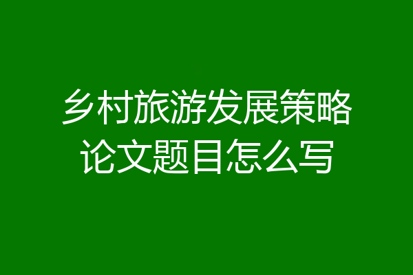 乡村旅游发展策略论文题目怎么写