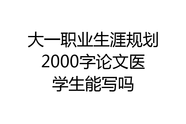 大一职业生涯规划2000字论文医学生能写吗