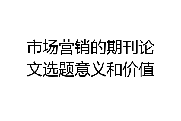 市场营销的期刊论文选题意义和价值