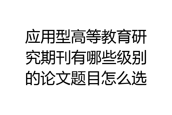 应用型高等教育研究期刊有哪些级别的论文题目怎么选