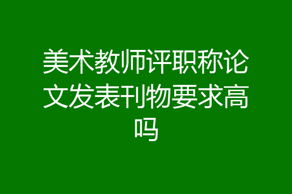 美术教师评职称论文发表刊物要求高吗