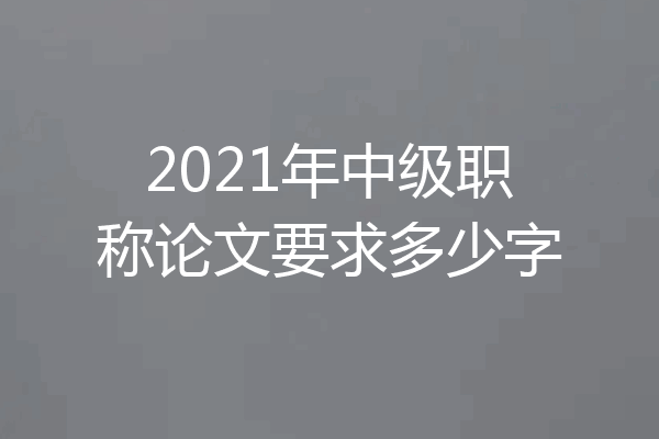 2021年中级职称论文要求多少字
